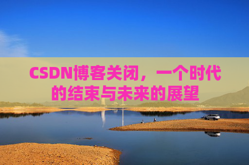 CSDN博客关闭，一个时代的结束与未来的展望